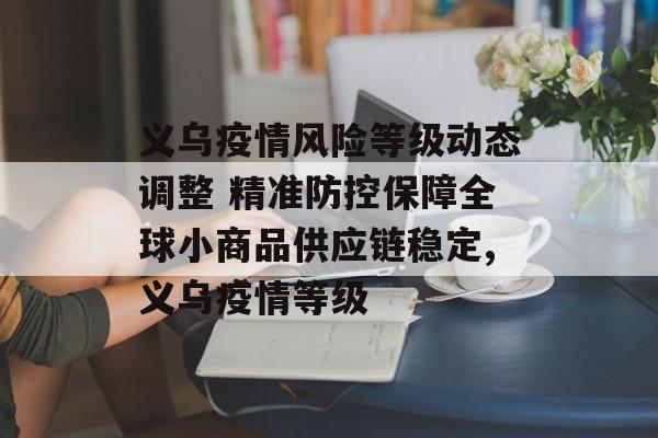 义乌疫情风险等级动态调整 精准防控保障全球小商品供应链稳定,义乌疫情等级 义乌疫情风险等级动态调整 精准防控保障全球小商品供应链稳定,义乌疫情等级